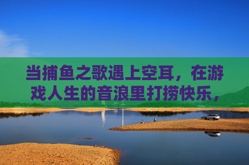 当捕鱼之歌遇上空耳,在游戏人生的音浪里打捞快乐,捕鱼之歌空耳,音浪里的游戏人生快乐 当捕鱼之歌遇上空耳,在游戏人生的音浪里打捞快乐,捕鱼之歌空耳,音浪里的游戏人生快乐