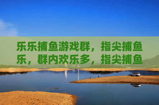 乐乐捕鱼游戏群,指尖捕鱼乐,群内欢乐多,指尖捕鱼乐,群内欢乐多 乐乐捕鱼游戏群,指尖捕鱼乐,群内欢乐多,指尖捕鱼乐,群内欢乐多