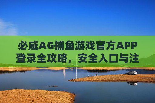 必威AG捕鱼游戏官方APP登录全攻略,安全入口与注意事项,必威AG捕鱼游戏官方APP登录全攻略,安全入口与注意事项 必威AG捕鱼游戏官方APP登录全攻略,安全入口与注意事项,必威AG捕鱼游戏官方APP登录全攻略,安全入口与注意事项