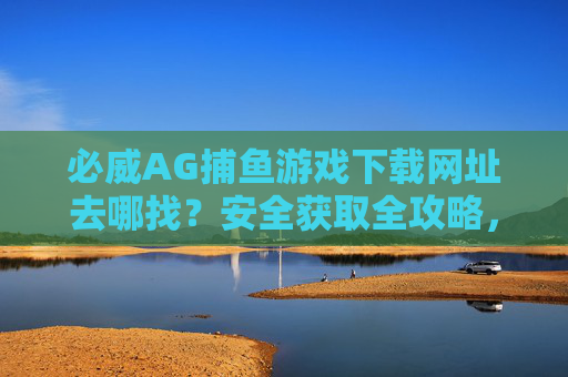 必威AG捕鱼游戏下载网址去哪找?安全获取全攻略,必威AG捕鱼游戏下载网址安全获取全攻略 必威AG捕鱼游戏下载网址去哪找?安全获取全攻略,必威AG捕鱼游戏下载网址安全获取全攻略