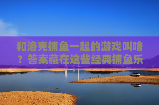 和洛克捕鱼一起的游戏叫啥?答案藏在这些经典捕鱼乐趣里,和洛克捕鱼一起的游戏?经典捕鱼乐趣藏答案 和洛克捕鱼一起的游戏叫啥?答案藏在这些经典捕鱼乐趣里,和洛克捕鱼一起的游戏?经典捕鱼乐趣藏答案