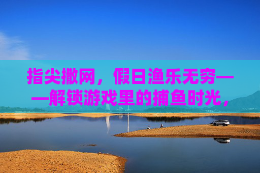 指尖撒网,假日渔乐无穷——解锁游戏里的捕鱼时光,指尖撒网,假日渔乐无穷——游戏捕鱼时光 指尖撒网,假日渔乐无穷——解锁游戏里的捕鱼时光,指尖撒网,假日渔乐无穷——游戏捕鱼时光