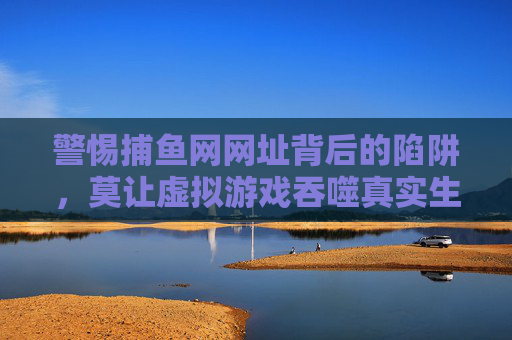 警惕捕鱼网网址背后的陷阱,莫让虚拟游戏吞噬真实生活,警惕捕鱼网网址陷阱,虚拟游戏勿噬真实生活 警惕捕鱼网网址背后的陷阱,莫让虚拟游戏吞噬真实生活,警惕捕鱼网网址陷阱,虚拟游戏勿噬真实生活