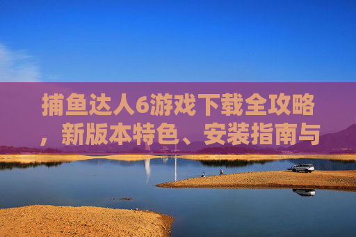捕鱼达人6游戏下载全攻略,新版本特色、安装指南与畅玩技巧 捕鱼达人6游戏下载全攻略,新版本特色、安装指南与畅玩技巧
