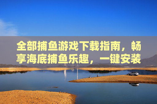 全部捕鱼游戏下载指南,畅享海底捕鱼乐趣,一键安装全攻略,捕鱼游戏下载全攻略,一键安装畅享海底捕鱼乐趣 全部捕鱼游戏下载指南,畅享海底捕鱼乐趣,一键安装全攻略,捕鱼游戏下载全攻略,一键安装畅享海底捕鱼乐趣