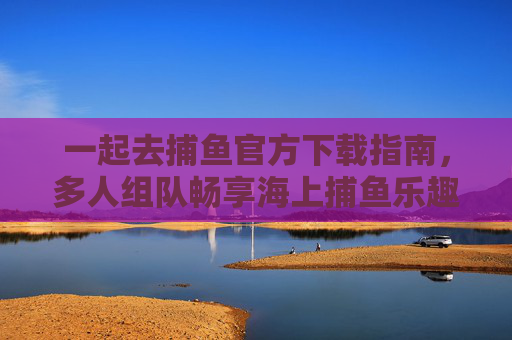 一起去捕鱼官方下载指南,多人组队畅享海上捕鱼乐趣,一起去捕鱼官方下载,多人组队畅享海上捕鱼乐趣 一起去捕鱼官方下载指南,多人组队畅享海上捕鱼乐趣,一起去捕鱼官方下载,多人组队畅享海上捕鱼乐趣