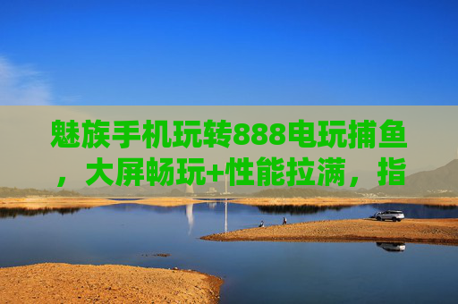 魅族手机玩转888电玩捕鱼，大屏畅玩+性能拉满，指尖捕鱼乐翻天！魅族手机玩转888电玩捕鱼，大屏畅玩性能拉满，指尖捕鱼乐翻天
