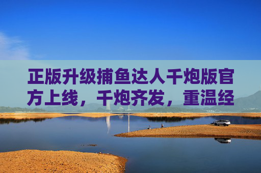 正版升级捕鱼达人千炮版官方上线,千炮齐发,重温经典海战快感,正版升级捕鱼达人千炮版官方上线 千炮齐发重温经典海战快感 正版升级捕鱼达人千炮版官方上线,千炮齐发,重温经典海战快感,正版升级捕鱼达人千炮版官方上线 千炮齐发重温经典海战快感