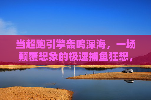当超跑引擎轰鸣深海,一场颠覆想象的极速捕鱼狂想,超跑引擎轰鸣深海,极速捕鱼狂想颠覆想象 当超跑引擎轰鸣深海,一场颠覆想象的极速捕鱼狂想,超跑引擎轰鸣深海,极速捕鱼狂想颠覆想象