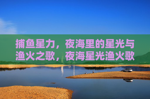捕鱼星力,夜海里的星光与渔火之歌,夜海星光渔火歌 捕鱼星力,夜海里的星光与渔火之歌,夜海星光渔火歌