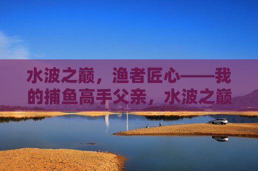 水波之巅,渔者匠心——我的捕鱼高手父亲,水波之巅,渔者匠心——我的捕鱼高手父亲 水波之巅,渔者匠心——我的捕鱼高手父亲,水波之巅,渔者匠心——我的捕鱼高手父亲