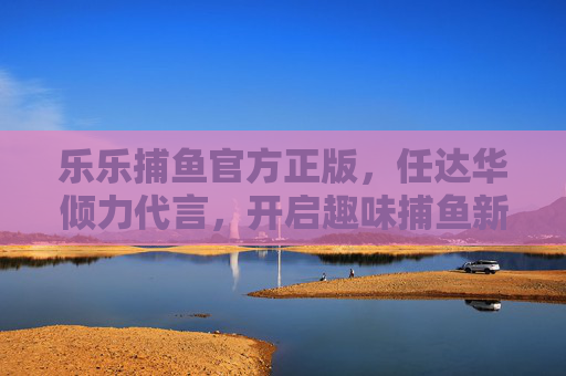 乐乐捕鱼官方正版,任达华倾力代言,开启趣味捕鱼新体验,乐乐捕鱼官方正版,任达华倾力代言,开启趣味捕鱼新体验 乐乐捕鱼官方正版,任达华倾力代言,开启趣味捕鱼新体验,乐乐捕鱼官方正版,任达华倾力代言,开启趣味捕鱼新体验