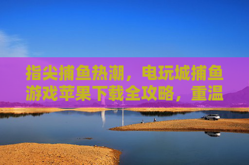 指尖捕鱼热潮,电玩城捕鱼游戏苹果下载全攻略,重温街机乐趣,电玩城捕鱼游戏苹果下载全攻略,重温指尖街机乐趣 指尖捕鱼热潮,电玩城捕鱼游戏苹果下载全攻略,重温街机乐趣,电玩城捕鱼游戏苹果下载全攻略,重温指尖街机乐趣