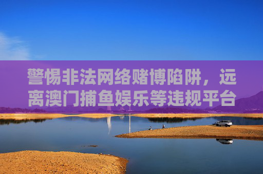 警惕非法网络赌博陷阱,远离澳门捕鱼娱乐等违规平台,警惕非法网络赌博陷阱,远离澳门捕鱼娱乐等违规平台 警惕非法网络赌博陷阱,远离澳门捕鱼娱乐等违规平台,警惕非法网络赌博陷阱,远离澳门捕鱼娱乐等违规平台