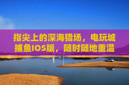 指尖上的深海猎场,电玩城捕鱼IOS版,随时随地重温经典捕鱼快感,指尖深海猎场,电玩城捕鱼IOS版,随时随地重温经典 指尖上的深海猎场,电玩城捕鱼IOS版,随时随地重温经典捕鱼快感,指尖深海猎场,电玩城捕鱼IOS版,随时随地重温经典