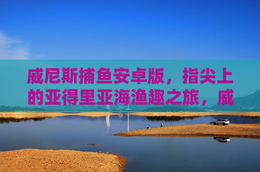 威尼斯捕鱼安卓版,指尖上的亚得里亚海渔趣之旅,威尼斯捕鱼安卓版,指尖亚得里亚海渔趣之旅 威尼斯捕鱼安卓版,指尖上的亚得里亚海渔趣之旅,威尼斯捕鱼安卓版,指尖亚得里亚海渔趣之旅