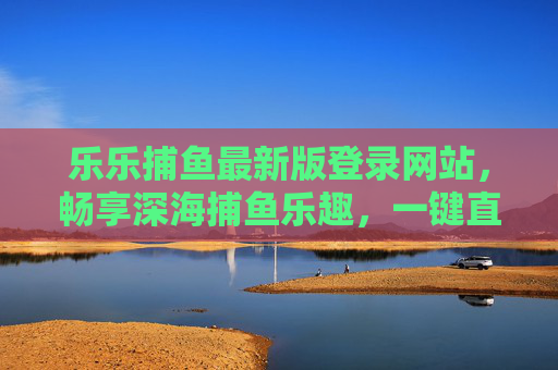 乐乐捕鱼最新版登录网站,畅享深海捕鱼乐趣,一键直达游戏盛宴,乐乐捕鱼最新版登录,一键畅享深海捕鱼盛宴 乐乐捕鱼最新版登录网站,畅享深海捕鱼乐趣,一键直达游戏盛宴,乐乐捕鱼最新版登录,一键畅享深海捕鱼盛宴