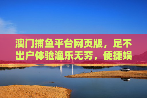 澳门捕鱼平台网页版,足不出户体验渔乐无穷,便捷娱乐尽在指尖,澳门捕鱼平台网页版,足不出户渔乐,便捷娱乐指尖 澳门捕鱼平台网页版,足不出户体验渔乐无穷,便捷娱乐尽在指尖,澳门捕鱼平台网页版,足不出户渔乐,便捷娱乐指尖