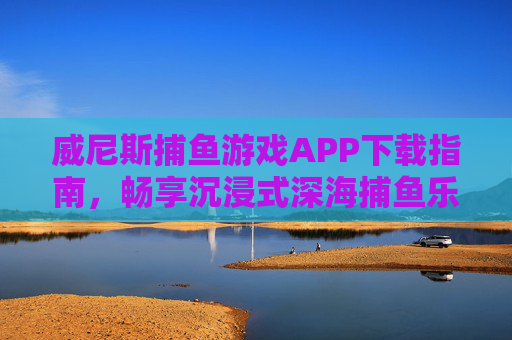 威尼斯捕鱼游戏APP下载指南，畅享沉浸式深海捕鱼乐趣，威尼斯捕鱼游戏APP下载指南，畅享沉浸式深海捕鱼乐趣