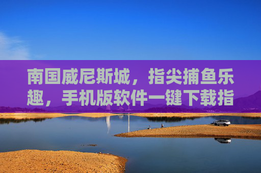 南国威尼斯城，指尖捕鱼乐趣，手机版软件一键下载指南，南国威尼斯城指尖捕鱼乐趣，手机版软件一键下载指南