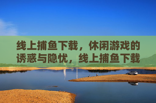 线上捕鱼下载,休闲游戏的诱惑与隐忧,线上捕鱼下载,休闲游戏的诱惑与隐忧 线上捕鱼下载,休闲游戏的诱惑与隐忧,线上捕鱼下载,休闲游戏的诱惑与隐忧
