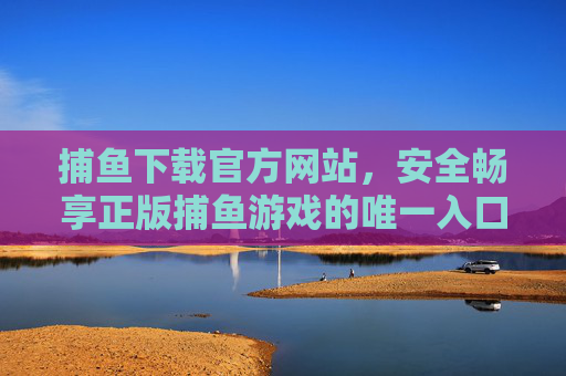 捕鱼下载官方网站，安全畅享正版捕鱼游戏的唯一入口，捕鱼游戏官方网站，安全正版唯一入口