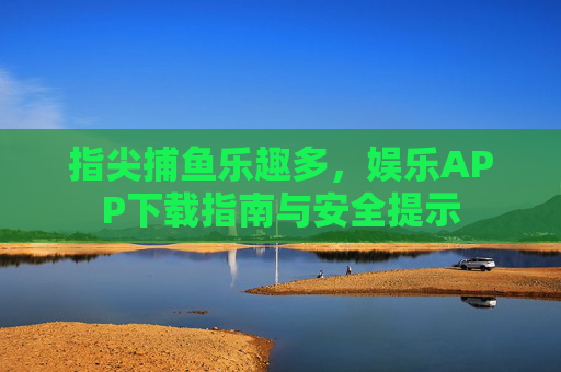 指尖捕鱼乐趣多，娱乐APP下载指南与安全提示