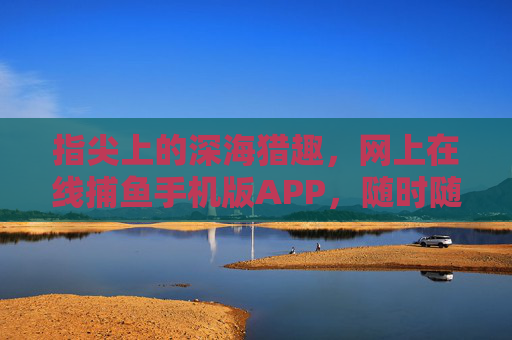 指尖上的深海猎趣,网上在线捕鱼手机版APP,随时随地畅享捕鱼快感,指尖深海捕鱼,手机在线畅享猎趣快感 指尖上的深海猎趣,网上在线捕鱼手机版APP,随时随地畅享捕鱼快感,指尖深海捕鱼,手机在线畅享猎趣快感