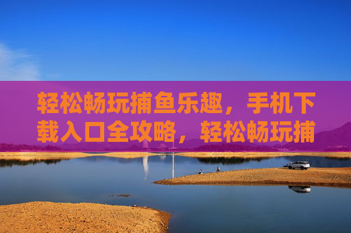 轻松畅玩捕鱼乐趣,手机下载入口全攻略,轻松畅玩捕鱼,手机下载入口全攻略 轻松畅玩捕鱼乐趣,手机下载入口全攻略,轻松畅玩捕鱼,手机下载入口全攻略