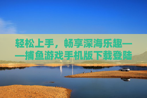 轻松上手,畅享深海乐趣——捕鱼游戏手机版下载登陆全攻略,轻松上手!捕鱼游戏手机版下载登陆全攻略 轻松上手,畅享深海乐趣——捕鱼游戏手机版下载登陆全攻略,轻松上手!捕鱼游戏手机版下载登陆全攻略