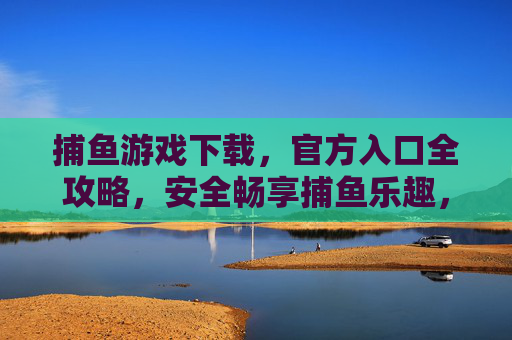 捕鱼游戏下载,官方入口全攻略,安全畅享捕鱼乐趣,捕鱼游戏官方入口下载全攻略,安全畅享捕鱼乐趣 捕鱼游戏下载,官方入口全攻略,安全畅享捕鱼乐趣,捕鱼游戏官方入口下载全攻略,安全畅享捕鱼乐趣