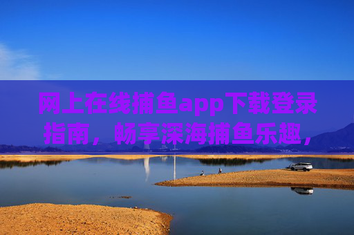 网上在线捕鱼app下载登录指南,畅享深海捕鱼乐趣,安全便捷第一步,网上在线捕鱼app下载登录指南,安全便捷第一步 网上在线捕鱼app下载登录指南,畅享深海捕鱼乐趣,安全便捷第一步,网上在线捕鱼app下载登录指南,安全便捷第一步