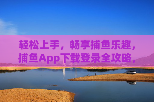 轻松上手,畅享捕鱼乐趣,捕鱼App下载登录全攻略,捕鱼App下载登录全攻略,轻松上手畅享乐趣 轻松上手,畅享捕鱼乐趣,捕鱼App下载登录全攻略,捕鱼App下载登录全攻略,轻松上手畅享乐趣