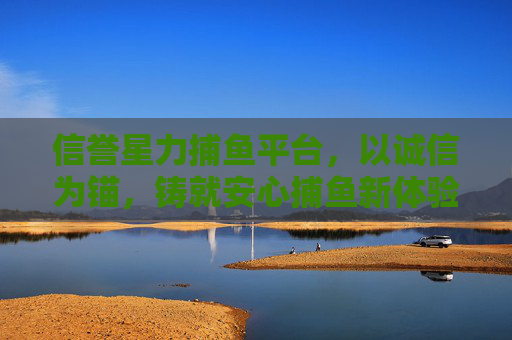 信誉星力捕鱼平台,以诚信为锚,铸就安心捕鱼新体验,信誉为锚,安心捕鱼新体验 信誉星力捕鱼平台,以诚信为锚,铸就安心捕鱼新体验,信誉为锚,安心捕鱼新体验