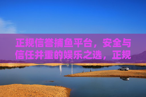 正规信誉捕鱼平台,安全与信任并重的娱乐之选,正规信誉捕鱼平台,安全信任的娱乐之选 正规信誉捕鱼平台,安全与信任并重的娱乐之选,正规信誉捕鱼平台,安全信任的娱乐之选