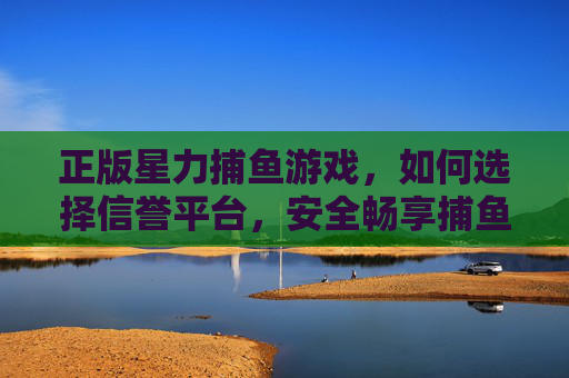 正版星力捕鱼游戏,如何选择信誉平台,安全畅享捕鱼乐趣,正版星力捕鱼游戏,选信誉平台,安全畅享捕鱼乐趣 正版星力捕鱼游戏,如何选择信誉平台,安全畅享捕鱼乐趣,正版星力捕鱼游戏,选信誉平台,安全畅享捕鱼乐趣