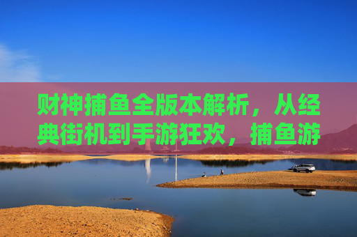 财神捕鱼全版本解析，从经典街机到手游狂欢，捕鱼游戏的财神进化史，财神捕鱼进化史，从经典街机到手游全版本解析