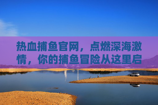 热血捕鱼官网，点燃深海激情，你的捕鱼冒险从这里启程！热血捕鱼官网，深海激情捕鱼冒险启程
