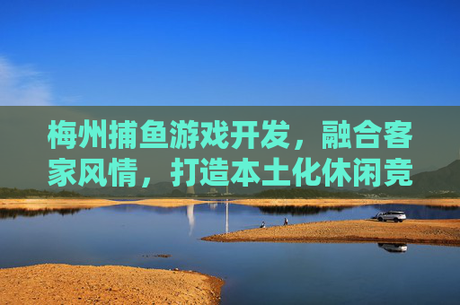 梅州捕鱼游戏开发,融合客家风情,打造本土化休闲竞技新体验,梅州捕鱼游戏,客家风情打造本土化休闲竞技新体验 梅州捕鱼游戏开发,融合客家风情,打造本土化休闲竞技新体验,梅州捕鱼游戏,客家风情打造本土化休闲竞技新体验