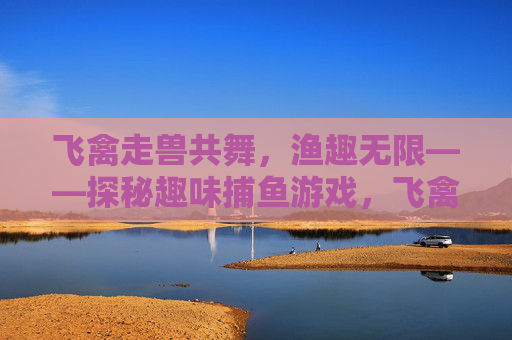 飞禽走兽共舞,渔趣无限——探秘趣味捕鱼游戏,飞禽走兽趣捕鱼,渔乐探秘无限 飞禽走兽共舞,渔趣无限——探秘趣味捕鱼游戏,飞禽走兽趣捕鱼,渔乐探秘无限