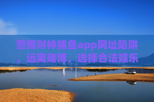 警惕财神捕鱼app网址陷阱,远离赌博,选择合法娱乐,警惕财神捕鱼app网址陷阱,远离赌博,选择合法娱乐 警惕财神捕鱼app网址陷阱,远离赌博,选择合法娱乐,警惕财神捕鱼app网址陷阱,远离赌博,选择合法娱乐