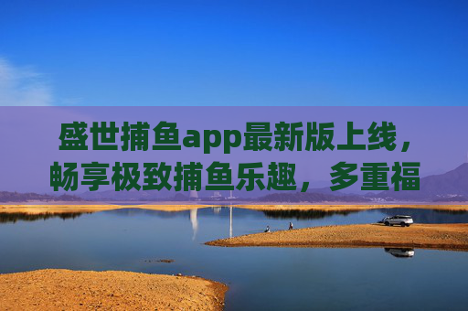 盛世捕鱼app最新版上线，畅享极致捕鱼乐趣，多重福利等你来战！盛世捕鱼app最新版上线，畅享极致捕鱼乐趣，多重福利等你来战