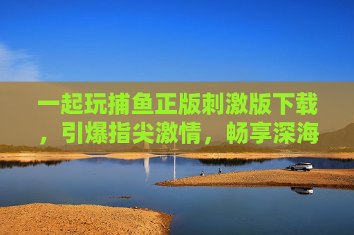 一起玩捕鱼正版刺激版下载，引爆指尖激情，畅享深海捕鱼狂潮！正版刺激捕鱼版下载，引爆深海指尖狂潮