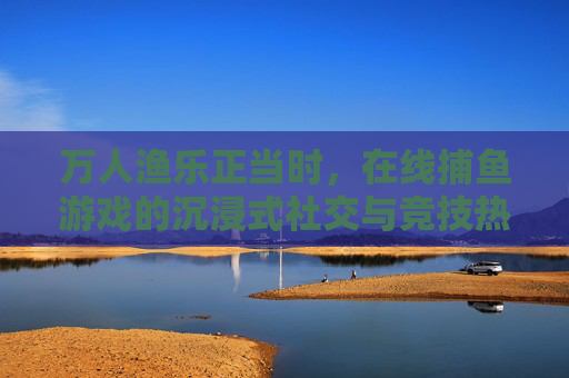 万人渔乐正当时,在线捕鱼游戏的沉浸式社交与竞技热潮,沉浸式万人渔乐,在线捕鱼社交竞技热潮正当时 万人渔乐正当时,在线捕鱼游戏的沉浸式社交与竞技热潮,沉浸式万人渔乐,在线捕鱼社交竞技热潮正当时