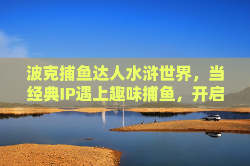 波克捕鱼达人水浒世界,当经典IP遇上趣味捕鱼,开启江湖新冒险,波克捕鱼达人水浒世界,经典IP遇上趣味捕鱼,江湖新冒险 波克捕鱼达人水浒世界,当经典IP遇上趣味捕鱼,开启江湖新冒险,波克捕鱼达人水浒世界,经典IP遇上趣味捕鱼,江湖新冒险