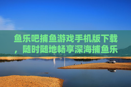 鱼乐吧捕鱼游戏手机版下载,随时随地畅享深海捕鱼乐趣,鱼乐吧捕鱼游戏手机版下载,随时随地畅享深海捕鱼乐趣 鱼乐吧捕鱼游戏手机版下载,随时随地畅享深海捕鱼乐趣,鱼乐吧捕鱼游戏手机版下载,随时随地畅享深海捕鱼乐趣