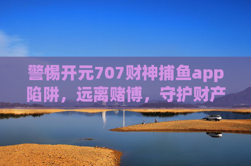 警惕开元707财神捕鱼app陷阱,远离赌博,守护财产安全,警惕开元707财神捕鱼app赌博陷阱,守护财产安全 警惕开元707财神捕鱼app陷阱,远离赌博,守护财产安全,警惕开元707财神捕鱼app赌博陷阱,守护财产安全