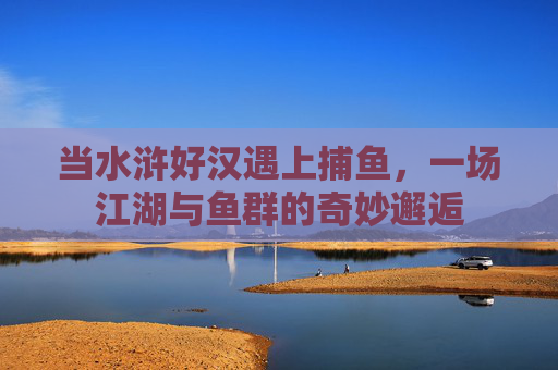 当水浒好汉遇上捕鱼,一场江湖与鱼群的奇妙邂逅 当水浒好汉遇上捕鱼,一场江湖与鱼群的奇妙邂逅