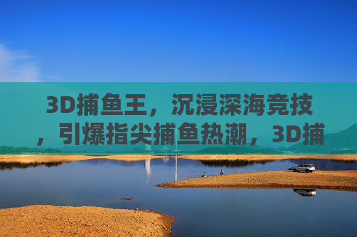 3D捕鱼王,沉浸深海竞技,引爆指尖捕鱼热潮,3D捕鱼王,沉浸深海竞技引爆指尖捕鱼热潮 3D捕鱼王,沉浸深海竞技,引爆指尖捕鱼热潮,3D捕鱼王,沉浸深海竞技引爆指尖捕鱼热潮