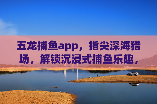 五龙捕鱼app,指尖深海猎场,解锁沉浸式捕鱼乐趣,五龙捕鱼app,指尖深海沉浸式捕鱼乐趣 五龙捕鱼app,指尖深海猎场,解锁沉浸式捕鱼乐趣,五龙捕鱼app,指尖深海沉浸式捕鱼乐趣
